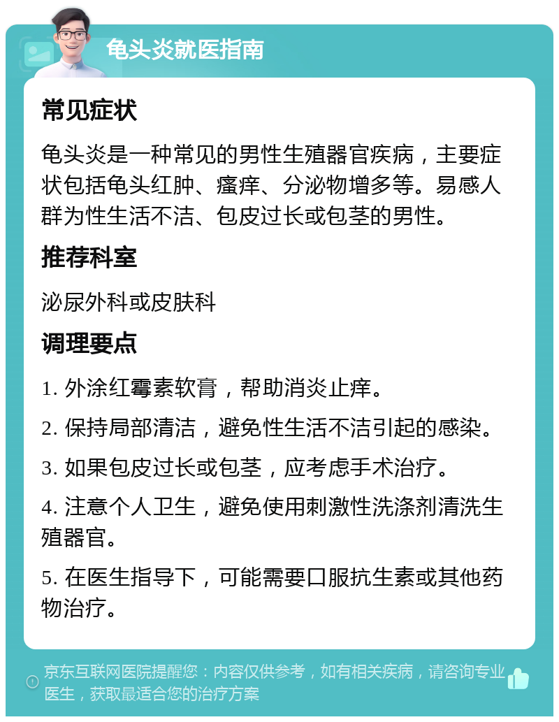 龟头炎就医指南 常见症状 龟头炎是一种常见的男性生殖器官疾病，主要症状包括龟头红肿、瘙痒、分泌物增多等。易感人群为性生活不洁、包皮过长或包茎的男性。 推荐科室 泌尿外科或皮肤科 调理要点 1. 外涂红霉素软膏，帮助消炎止痒。 2. 保持局部清洁，避免性生活不洁引起的感染。 3. 如果包皮过长或包茎，应考虑手术治疗。 4. 注意个人卫生，避免使用刺激性洗涤剂清洗生殖器官。 5. 在医生指导下，可能需要口服抗生素或其他药物治疗。