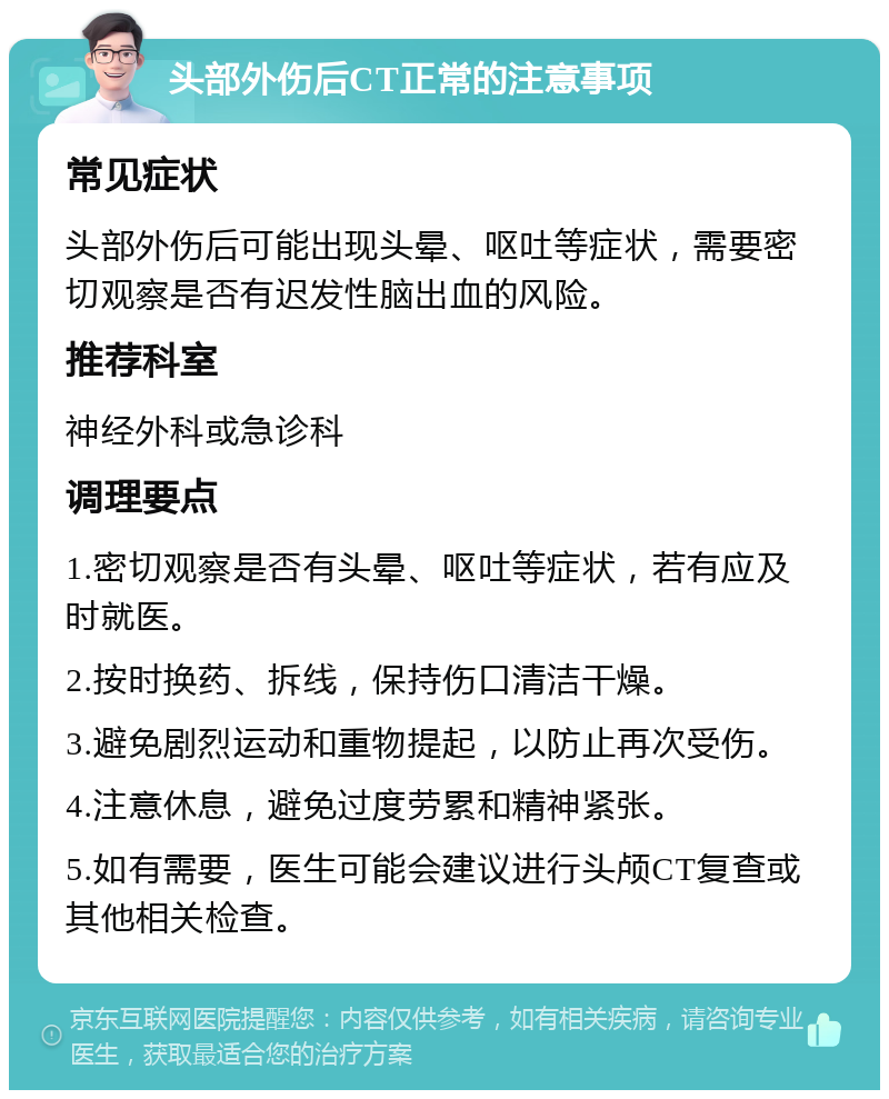 头部外伤后CT正常的注意事项 常见症状 头部外伤后可能出现头晕、呕吐等症状，需要密切观察是否有迟发性脑出血的风险。 推荐科室 神经外科或急诊科 调理要点 1.密切观察是否有头晕、呕吐等症状，若有应及时就医。 2.按时换药、拆线，保持伤口清洁干燥。 3.避免剧烈运动和重物提起，以防止再次受伤。 4.注意休息，避免过度劳累和精神紧张。 5.如有需要，医生可能会建议进行头颅CT复查或其他相关检查。