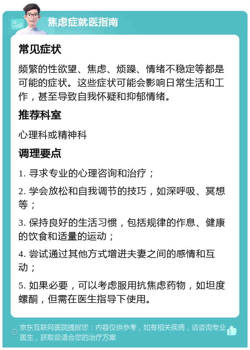 焦虑症就医指南 常见症状 频繁的性欲望、焦虑、烦躁、情绪不稳定等都是可能的症状。这些症状可能会影响日常生活和工作，甚至导致自我怀疑和抑郁情绪。 推荐科室 心理科或精神科 调理要点 1. 寻求专业的心理咨询和治疗； 2. 学会放松和自我调节的技巧，如深呼吸、冥想等； 3. 保持良好的生活习惯，包括规律的作息、健康的饮食和适量的运动； 4. 尝试通过其他方式增进夫妻之间的感情和互动； 5. 如果必要，可以考虑服用抗焦虑药物，如坦度螺酮，但需在医生指导下使用。