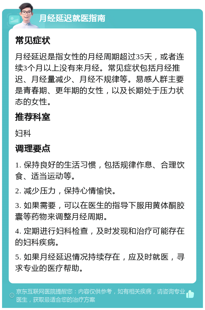 月经延迟就医指南 常见症状 月经延迟是指女性的月经周期超过35天，或者连续3个月以上没有来月经。常见症状包括月经推迟、月经量减少、月经不规律等。易感人群主要是青春期、更年期的女性，以及长期处于压力状态的女性。 推荐科室 妇科 调理要点 1. 保持良好的生活习惯，包括规律作息、合理饮食、适当运动等。 2. 减少压力，保持心情愉快。 3. 如果需要，可以在医生的指导下服用黄体酮胶囊等药物来调整月经周期。 4. 定期进行妇科检查，及时发现和治疗可能存在的妇科疾病。 5. 如果月经延迟情况持续存在，应及时就医，寻求专业的医疗帮助。