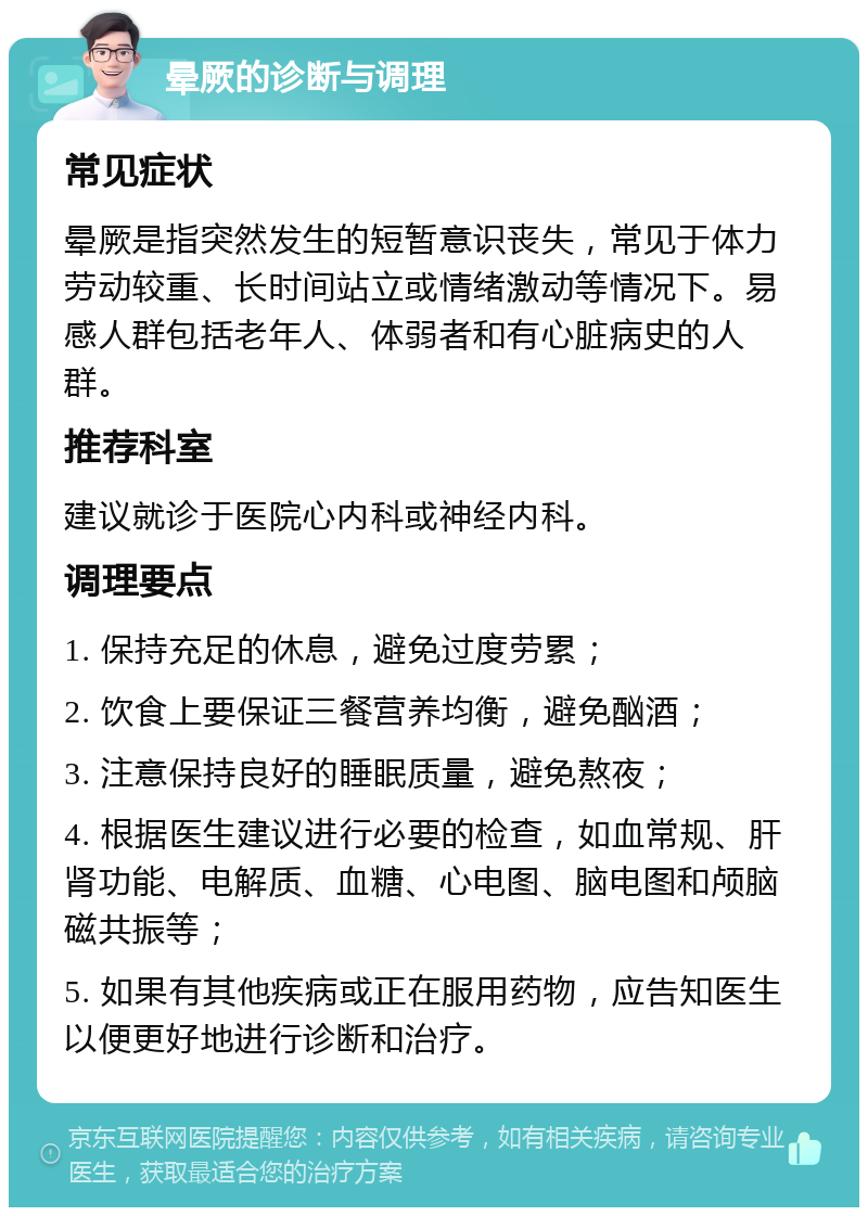 晕厥的诊断与调理 常见症状 晕厥是指突然发生的短暂意识丧失，常见于体力劳动较重、长时间站立或情绪激动等情况下。易感人群包括老年人、体弱者和有心脏病史的人群。 推荐科室 建议就诊于医院心内科或神经内科。 调理要点 1. 保持充足的休息，避免过度劳累； 2. 饮食上要保证三餐营养均衡，避免酗酒； 3. 注意保持良好的睡眠质量，避免熬夜； 4. 根据医生建议进行必要的检查，如血常规、肝肾功能、电解质、血糖、心电图、脑电图和颅脑磁共振等； 5. 如果有其他疾病或正在服用药物，应告知医生以便更好地进行诊断和治疗。