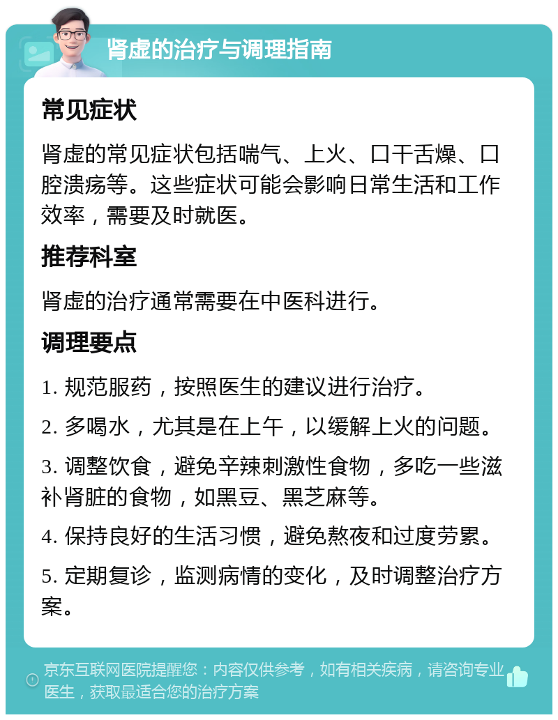 肾虚的治疗与调理指南 常见症状 肾虚的常见症状包括喘气、上火、口干舌燥、口腔溃疡等。这些症状可能会影响日常生活和工作效率，需要及时就医。 推荐科室 肾虚的治疗通常需要在中医科进行。 调理要点 1. 规范服药，按照医生的建议进行治疗。 2. 多喝水，尤其是在上午，以缓解上火的问题。 3. 调整饮食，避免辛辣刺激性食物，多吃一些滋补肾脏的食物，如黑豆、黑芝麻等。 4. 保持良好的生活习惯，避免熬夜和过度劳累。 5. 定期复诊，监测病情的变化，及时调整治疗方案。