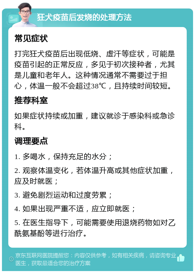 狂犬疫苗后发烧的处理方法 常见症状 打完狂犬疫苗后出现低烧、虚汗等症状，可能是疫苗引起的正常反应，多见于初次接种者，尤其是儿童和老年人。这种情况通常不需要过于担心，体温一般不会超过38℃，且持续时间较短。 推荐科室 如果症状持续或加重，建议就诊于感染科或急诊科。 调理要点 1. 多喝水，保持充足的水分； 2. 观察体温变化，若体温升高或其他症状加重，应及时就医； 3. 避免剧烈运动和过度劳累； 4. 如果出现严重不适，应立即就医； 5. 在医生指导下，可能需要使用退烧药物如对乙酰氨基酚等进行治疗。