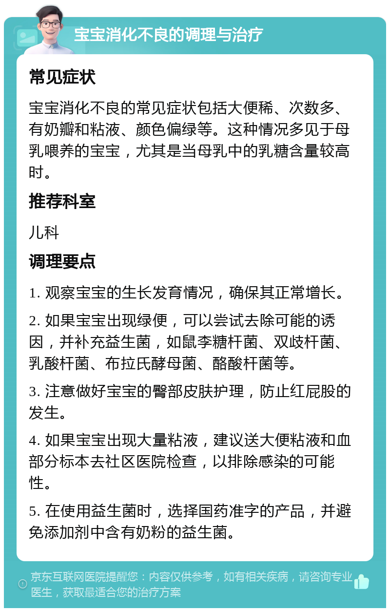 宝宝消化不良的调理与治疗 常见症状 宝宝消化不良的常见症状包括大便稀、次数多、有奶瓣和粘液、颜色偏绿等。这种情况多见于母乳喂养的宝宝，尤其是当母乳中的乳糖含量较高时。 推荐科室 儿科 调理要点 1. 观察宝宝的生长发育情况，确保其正常增长。 2. 如果宝宝出现绿便，可以尝试去除可能的诱因，并补充益生菌，如鼠李糖杆菌、双歧杆菌、乳酸杆菌、布拉氏酵母菌、酪酸杆菌等。 3. 注意做好宝宝的臀部皮肤护理，防止红屁股的发生。 4. 如果宝宝出现大量粘液，建议送大便粘液和血部分标本去社区医院检查，以排除感染的可能性。 5. 在使用益生菌时，选择国药准字的产品，并避免添加剂中含有奶粉的益生菌。