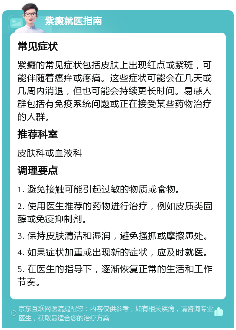 紫癜就医指南 常见症状 紫癜的常见症状包括皮肤上出现红点或紫斑，可能伴随着瘙痒或疼痛。这些症状可能会在几天或几周内消退，但也可能会持续更长时间。易感人群包括有免疫系统问题或正在接受某些药物治疗的人群。 推荐科室 皮肤科或血液科 调理要点 1. 避免接触可能引起过敏的物质或食物。 2. 使用医生推荐的药物进行治疗，例如皮质类固醇或免疫抑制剂。 3. 保持皮肤清洁和湿润，避免搔抓或摩擦患处。 4. 如果症状加重或出现新的症状，应及时就医。 5. 在医生的指导下，逐渐恢复正常的生活和工作节奏。