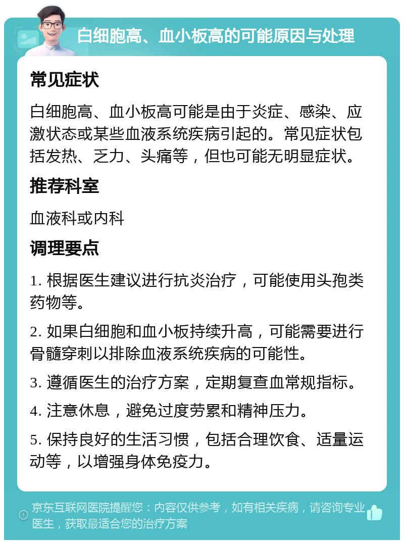 白细胞高、血小板高的可能原因与处理 常见症状 白细胞高、血小板高可能是由于炎症、感染、应激状态或某些血液系统疾病引起的。常见症状包括发热、乏力、头痛等，但也可能无明显症状。 推荐科室 血液科或内科 调理要点 1. 根据医生建议进行抗炎治疗，可能使用头孢类药物等。 2. 如果白细胞和血小板持续升高，可能需要进行骨髓穿刺以排除血液系统疾病的可能性。 3. 遵循医生的治疗方案，定期复查血常规指标。 4. 注意休息，避免过度劳累和精神压力。 5. 保持良好的生活习惯，包括合理饮食、适量运动等，以增强身体免疫力。