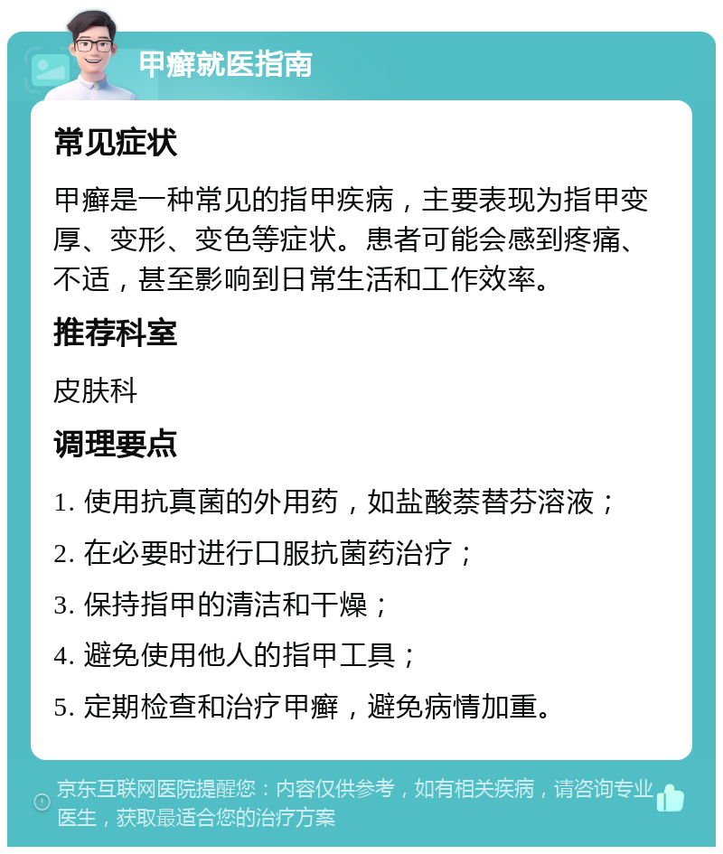 甲癣就医指南 常见症状 甲癣是一种常见的指甲疾病，主要表现为指甲变厚、变形、变色等症状。患者可能会感到疼痛、不适，甚至影响到日常生活和工作效率。 推荐科室 皮肤科 调理要点 1. 使用抗真菌的外用药，如盐酸萘替芬溶液； 2. 在必要时进行口服抗菌药治疗； 3. 保持指甲的清洁和干燥； 4. 避免使用他人的指甲工具； 5. 定期检查和治疗甲癣，避免病情加重。