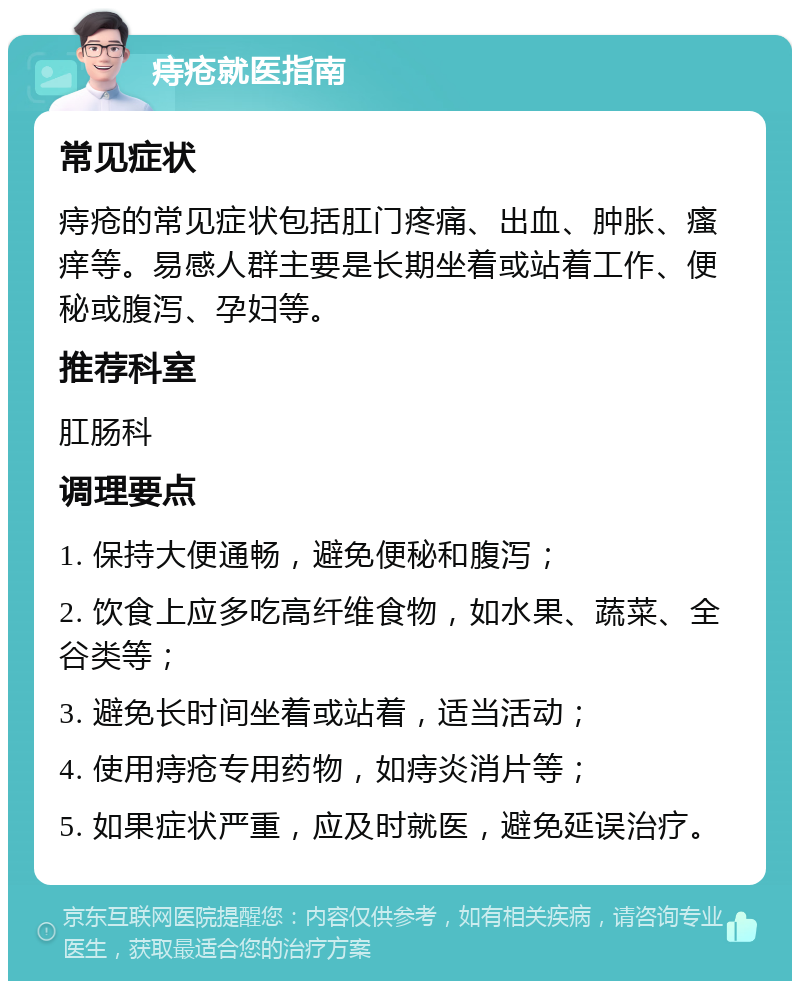 痔疮就医指南 常见症状 痔疮的常见症状包括肛门疼痛、出血、肿胀、瘙痒等。易感人群主要是长期坐着或站着工作、便秘或腹泻、孕妇等。 推荐科室 肛肠科 调理要点 1. 保持大便通畅，避免便秘和腹泻； 2. 饮食上应多吃高纤维食物，如水果、蔬菜、全谷类等； 3. 避免长时间坐着或站着，适当活动； 4. 使用痔疮专用药物，如痔炎消片等； 5. 如果症状严重，应及时就医，避免延误治疗。