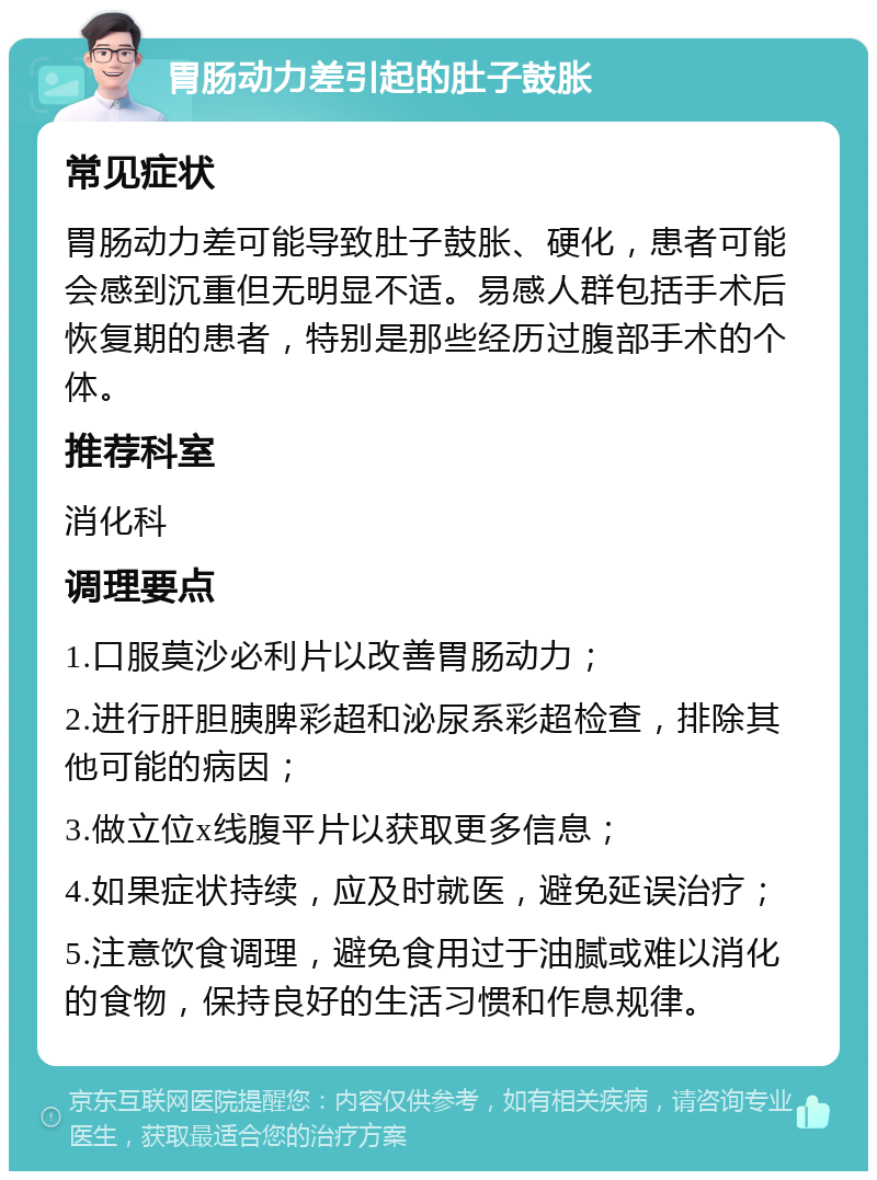 胃肠动力差引起的肚子鼓胀 常见症状 胃肠动力差可能导致肚子鼓胀、硬化，患者可能会感到沉重但无明显不适。易感人群包括手术后恢复期的患者，特别是那些经历过腹部手术的个体。 推荐科室 消化科 调理要点 1.口服莫沙必利片以改善胃肠动力； 2.进行肝胆胰脾彩超和泌尿系彩超检查，排除其他可能的病因； 3.做立位x线腹平片以获取更多信息； 4.如果症状持续，应及时就医，避免延误治疗； 5.注意饮食调理，避免食用过于油腻或难以消化的食物，保持良好的生活习惯和作息规律。