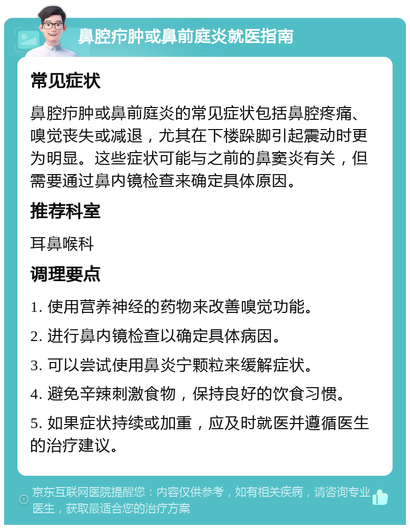 鼻腔疖肿或鼻前庭炎就医指南 常见症状 鼻腔疖肿或鼻前庭炎的常见症状包括鼻腔疼痛、嗅觉丧失或减退，尤其在下楼跺脚引起震动时更为明显。这些症状可能与之前的鼻窦炎有关，但需要通过鼻内镜检查来确定具体原因。 推荐科室 耳鼻喉科 调理要点 1. 使用营养神经的药物来改善嗅觉功能。 2. 进行鼻内镜检查以确定具体病因。 3. 可以尝试使用鼻炎宁颗粒来缓解症状。 4. 避免辛辣刺激食物，保持良好的饮食习惯。 5. 如果症状持续或加重，应及时就医并遵循医生的治疗建议。