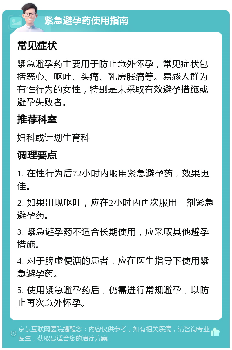 紧急避孕药使用指南 常见症状 紧急避孕药主要用于防止意外怀孕，常见症状包括恶心、呕吐、头痛、乳房胀痛等。易感人群为有性行为的女性，特别是未采取有效避孕措施或避孕失败者。 推荐科室 妇科或计划生育科 调理要点 1. 在性行为后72小时内服用紧急避孕药，效果更佳。 2. 如果出现呕吐，应在2小时内再次服用一剂紧急避孕药。 3. 紧急避孕药不适合长期使用，应采取其他避孕措施。 4. 对于脾虚便溏的患者，应在医生指导下使用紧急避孕药。 5. 使用紧急避孕药后，仍需进行常规避孕，以防止再次意外怀孕。