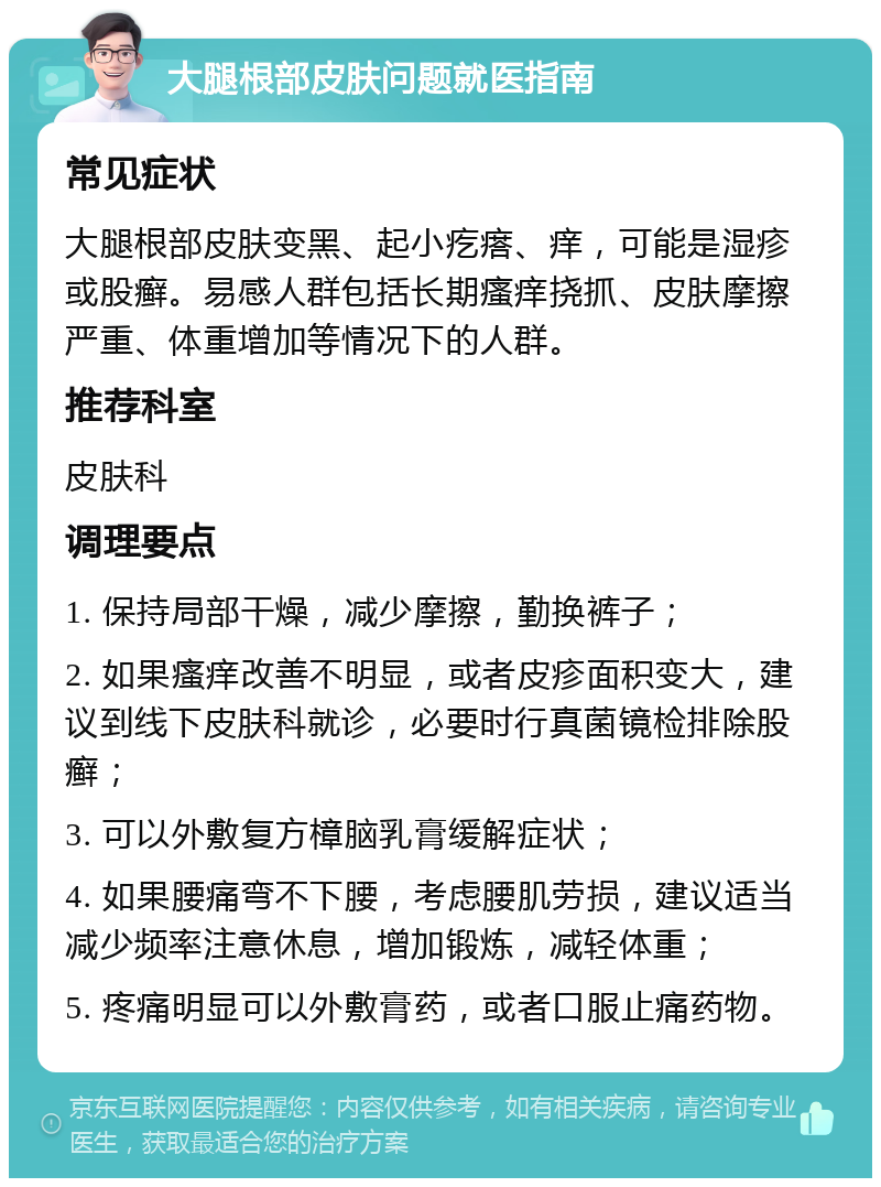 大腿根部皮肤问题就医指南 常见症状 大腿根部皮肤变黑、起小疙瘩、痒，可能是湿疹或股癣。易感人群包括长期瘙痒挠抓、皮肤摩擦严重、体重增加等情况下的人群。 推荐科室 皮肤科 调理要点 1. 保持局部干燥，减少摩擦，勤换裤子； 2. 如果瘙痒改善不明显，或者皮疹面积变大，建议到线下皮肤科就诊，必要时行真菌镜检排除股癣； 3. 可以外敷复方樟脑乳膏缓解症状； 4. 如果腰痛弯不下腰，考虑腰肌劳损，建议适当减少频率注意休息，增加锻炼，减轻体重； 5. 疼痛明显可以外敷膏药，或者口服止痛药物。