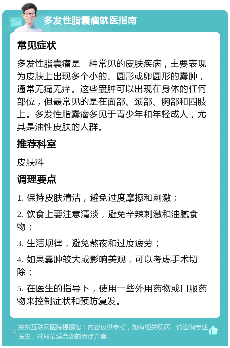 多发性脂囊瘤就医指南 常见症状 多发性脂囊瘤是一种常见的皮肤疾病，主要表现为皮肤上出现多个小的、圆形或卵圆形的囊肿，通常无痛无痒。这些囊肿可以出现在身体的任何部位，但最常见的是在面部、颈部、胸部和四肢上。多发性脂囊瘤多见于青少年和年轻成人，尤其是油性皮肤的人群。 推荐科室 皮肤科 调理要点 1. 保持皮肤清洁，避免过度摩擦和刺激； 2. 饮食上要注意清淡，避免辛辣刺激和油腻食物； 3. 生活规律，避免熬夜和过度疲劳； 4. 如果囊肿较大或影响美观，可以考虑手术切除； 5. 在医生的指导下，使用一些外用药物或口服药物来控制症状和预防复发。