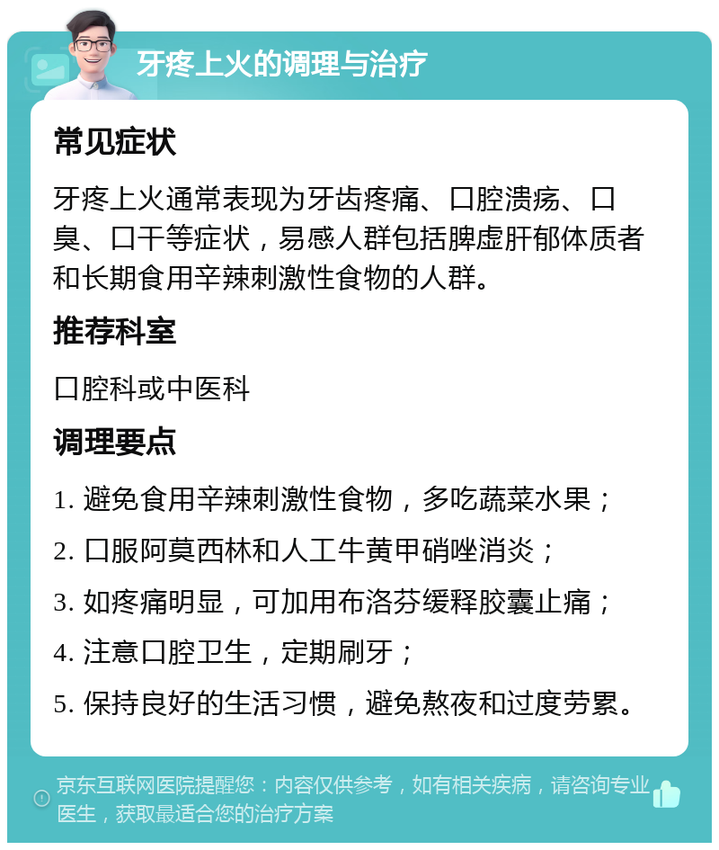 牙疼上火的调理与治疗 常见症状 牙疼上火通常表现为牙齿疼痛、口腔溃疡、口臭、口干等症状，易感人群包括脾虚肝郁体质者和长期食用辛辣刺激性食物的人群。 推荐科室 口腔科或中医科 调理要点 1. 避免食用辛辣刺激性食物，多吃蔬菜水果； 2. 口服阿莫西林和人工牛黄甲硝唑消炎； 3. 如疼痛明显，可加用布洛芬缓释胶囊止痛； 4. 注意口腔卫生，定期刷牙； 5. 保持良好的生活习惯，避免熬夜和过度劳累。