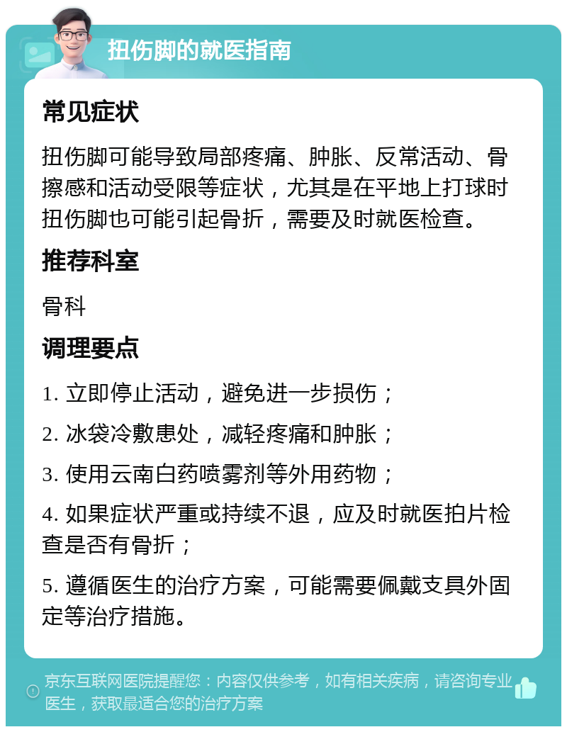 扭伤脚的就医指南 常见症状 扭伤脚可能导致局部疼痛、肿胀、反常活动、骨擦感和活动受限等症状，尤其是在平地上打球时扭伤脚也可能引起骨折，需要及时就医检查。 推荐科室 骨科 调理要点 1. 立即停止活动，避免进一步损伤； 2. 冰袋冷敷患处，减轻疼痛和肿胀； 3. 使用云南白药喷雾剂等外用药物； 4. 如果症状严重或持续不退，应及时就医拍片检查是否有骨折； 5. 遵循医生的治疗方案，可能需要佩戴支具外固定等治疗措施。