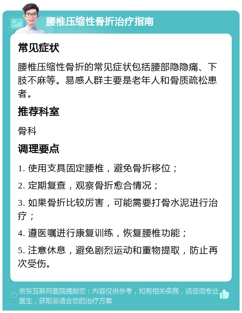 腰椎压缩性骨折治疗指南 常见症状 腰椎压缩性骨折的常见症状包括腰部隐隐痛、下肢不麻等。易感人群主要是老年人和骨质疏松患者。 推荐科室 骨科 调理要点 1. 使用支具固定腰椎，避免骨折移位； 2. 定期复查，观察骨折愈合情况； 3. 如果骨折比较厉害，可能需要打骨水泥进行治疗； 4. 遵医嘱进行康复训练，恢复腰椎功能； 5. 注意休息，避免剧烈运动和重物提取，防止再次受伤。