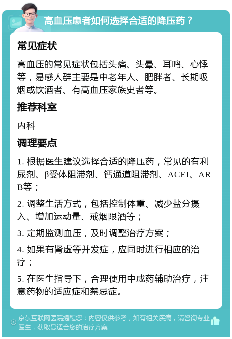 高血压患者如何选择合适的降压药？ 常见症状 高血压的常见症状包括头痛、头晕、耳鸣、心悸等，易感人群主要是中老年人、肥胖者、长期吸烟或饮酒者、有高血压家族史者等。 推荐科室 内科 调理要点 1. 根据医生建议选择合适的降压药，常见的有利尿剂、β受体阻滞剂、钙通道阻滞剂、ACEI、ARB等； 2. 调整生活方式，包括控制体重、减少盐分摄入、增加运动量、戒烟限酒等； 3. 定期监测血压，及时调整治疗方案； 4. 如果有肾虚等并发症，应同时进行相应的治疗； 5. 在医生指导下，合理使用中成药辅助治疗，注意药物的适应症和禁忌症。