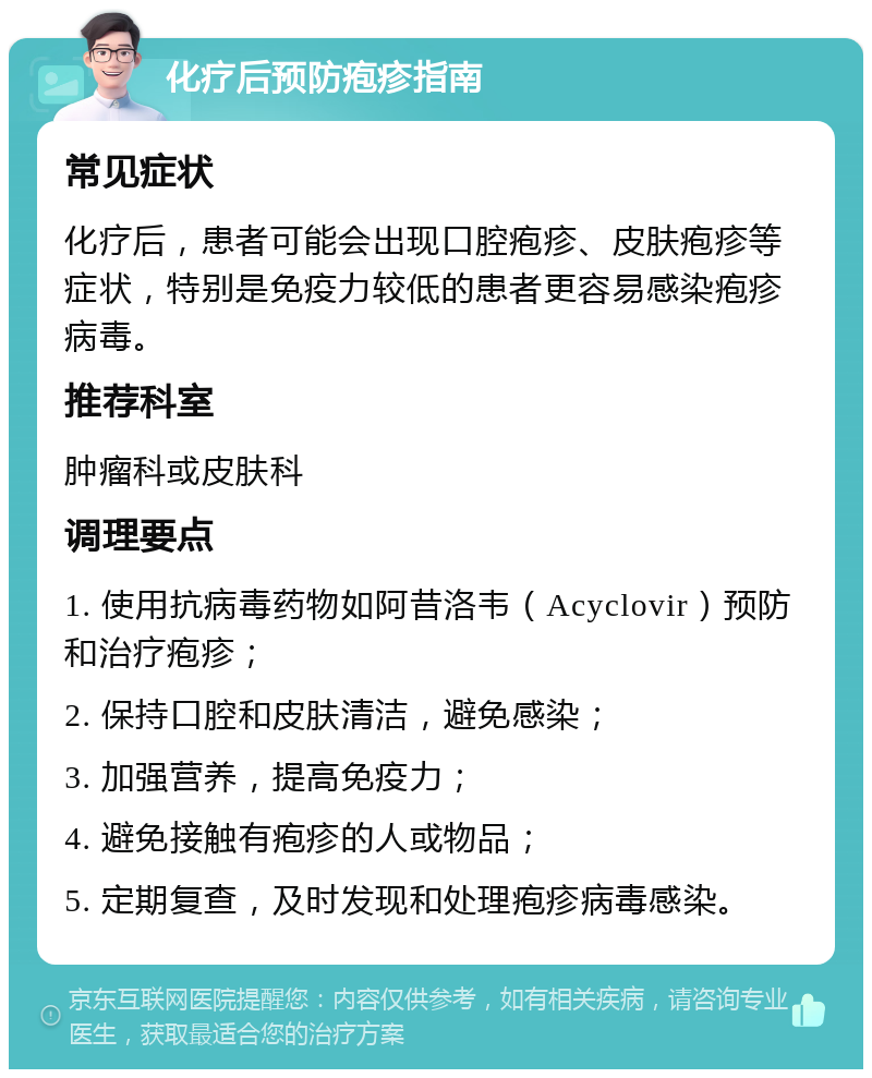 化疗后预防疱疹指南 常见症状 化疗后，患者可能会出现口腔疱疹、皮肤疱疹等症状，特别是免疫力较低的患者更容易感染疱疹病毒。 推荐科室 肿瘤科或皮肤科 调理要点 1. 使用抗病毒药物如阿昔洛韦（Acyclovir）预防和治疗疱疹； 2. 保持口腔和皮肤清洁，避免感染； 3. 加强营养，提高免疫力； 4. 避免接触有疱疹的人或物品； 5. 定期复查，及时发现和处理疱疹病毒感染。