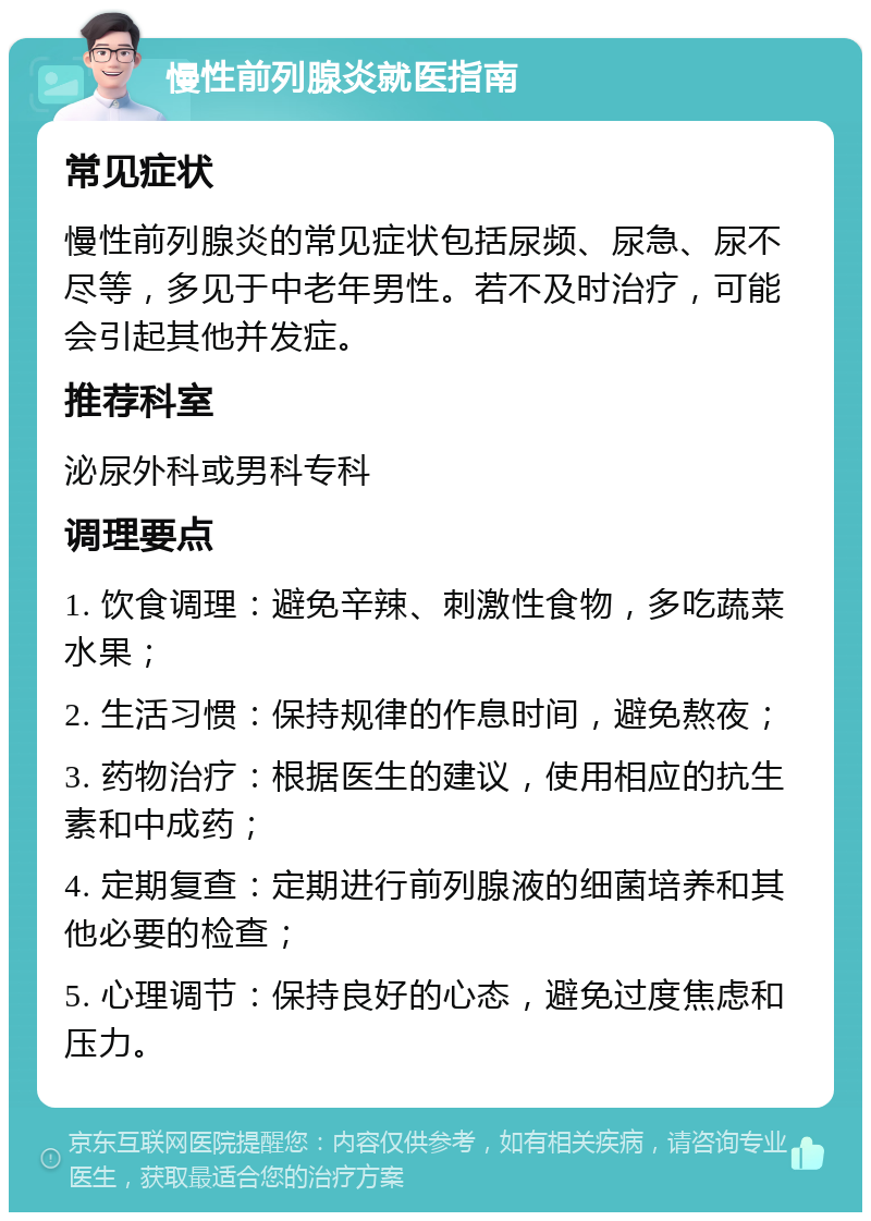 慢性前列腺炎就医指南 常见症状 慢性前列腺炎的常见症状包括尿频、尿急、尿不尽等，多见于中老年男性。若不及时治疗，可能会引起其他并发症。 推荐科室 泌尿外科或男科专科 调理要点 1. 饮食调理：避免辛辣、刺激性食物，多吃蔬菜水果； 2. 生活习惯：保持规律的作息时间，避免熬夜； 3. 药物治疗：根据医生的建议，使用相应的抗生素和中成药； 4. 定期复查：定期进行前列腺液的细菌培养和其他必要的检查； 5. 心理调节：保持良好的心态，避免过度焦虑和压力。