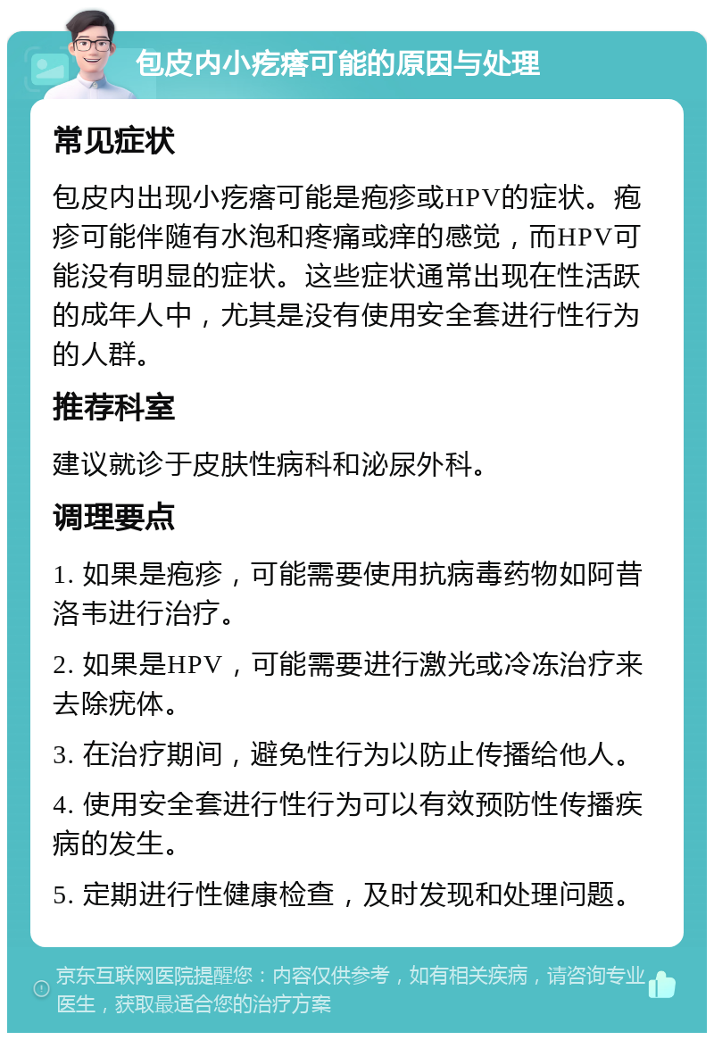 包皮内小疙瘩可能的原因与处理 常见症状 包皮内出现小疙瘩可能是疱疹或HPV的症状。疱疹可能伴随有水泡和疼痛或痒的感觉，而HPV可能没有明显的症状。这些症状通常出现在性活跃的成年人中，尤其是没有使用安全套进行性行为的人群。 推荐科室 建议就诊于皮肤性病科和泌尿外科。 调理要点 1. 如果是疱疹，可能需要使用抗病毒药物如阿昔洛韦进行治疗。 2. 如果是HPV，可能需要进行激光或冷冻治疗来去除疣体。 3. 在治疗期间，避免性行为以防止传播给他人。 4. 使用安全套进行性行为可以有效预防性传播疾病的发生。 5. 定期进行性健康检查，及时发现和处理问题。