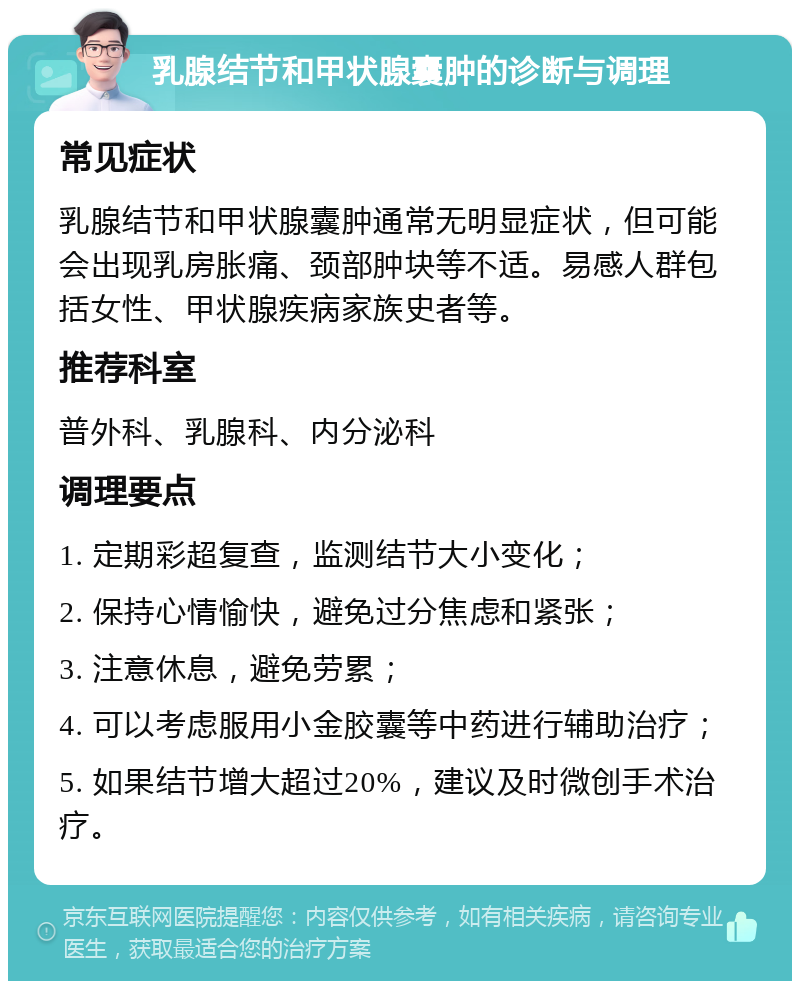 乳腺结节和甲状腺囊肿的诊断与调理 常见症状 乳腺结节和甲状腺囊肿通常无明显症状，但可能会出现乳房胀痛、颈部肿块等不适。易感人群包括女性、甲状腺疾病家族史者等。 推荐科室 普外科、乳腺科、内分泌科 调理要点 1. 定期彩超复查，监测结节大小变化； 2. 保持心情愉快，避免过分焦虑和紧张； 3. 注意休息，避免劳累； 4. 可以考虑服用小金胶囊等中药进行辅助治疗； 5. 如果结节增大超过20%，建议及时微创手术治疗。