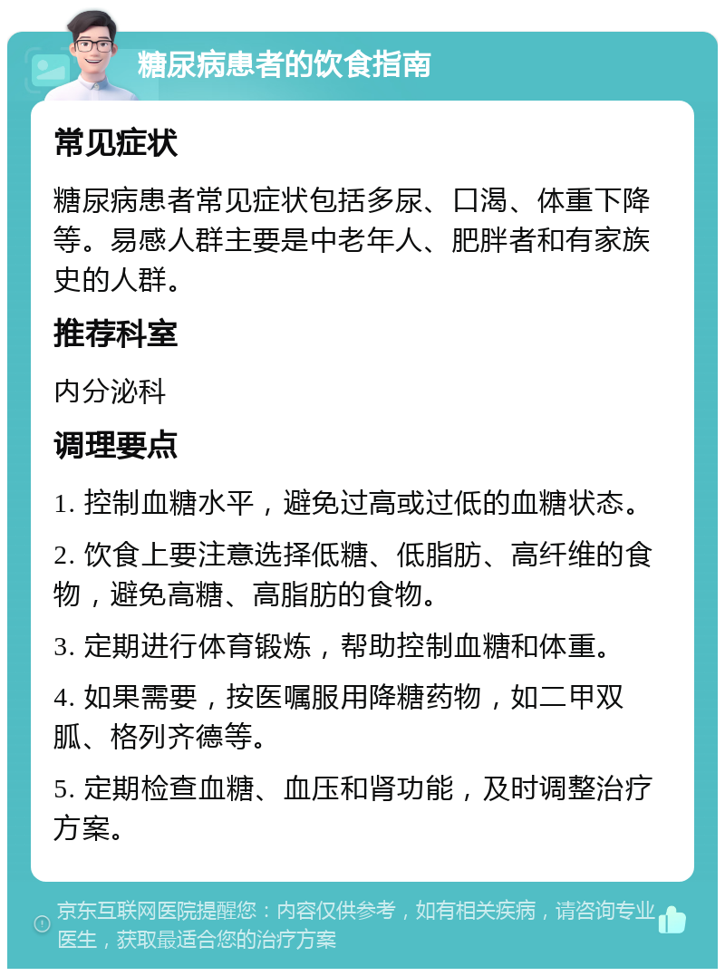 糖尿病患者的饮食指南 常见症状 糖尿病患者常见症状包括多尿、口渴、体重下降等。易感人群主要是中老年人、肥胖者和有家族史的人群。 推荐科室 内分泌科 调理要点 1. 控制血糖水平，避免过高或过低的血糖状态。 2. 饮食上要注意选择低糖、低脂肪、高纤维的食物，避免高糖、高脂肪的食物。 3. 定期进行体育锻炼，帮助控制血糖和体重。 4. 如果需要，按医嘱服用降糖药物，如二甲双胍、格列齐德等。 5. 定期检查血糖、血压和肾功能，及时调整治疗方案。