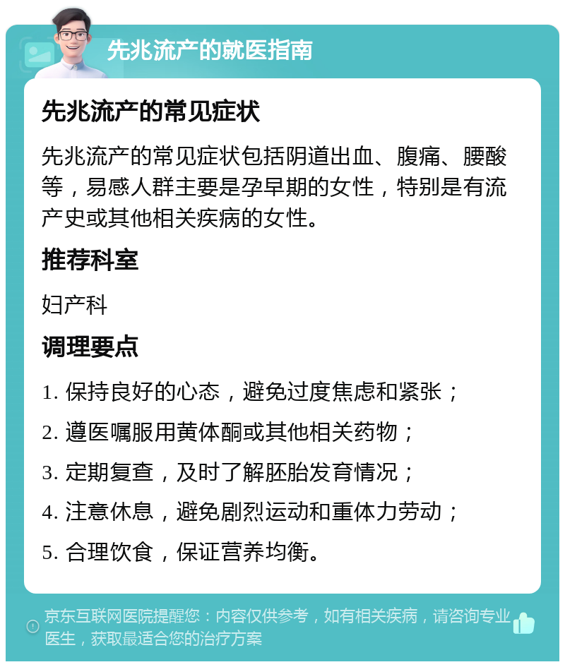 先兆流产的就医指南 先兆流产的常见症状 先兆流产的常见症状包括阴道出血、腹痛、腰酸等，易感人群主要是孕早期的女性，特别是有流产史或其他相关疾病的女性。 推荐科室 妇产科 调理要点 1. 保持良好的心态，避免过度焦虑和紧张； 2. 遵医嘱服用黄体酮或其他相关药物； 3. 定期复查，及时了解胚胎发育情况； 4. 注意休息，避免剧烈运动和重体力劳动； 5. 合理饮食，保证营养均衡。