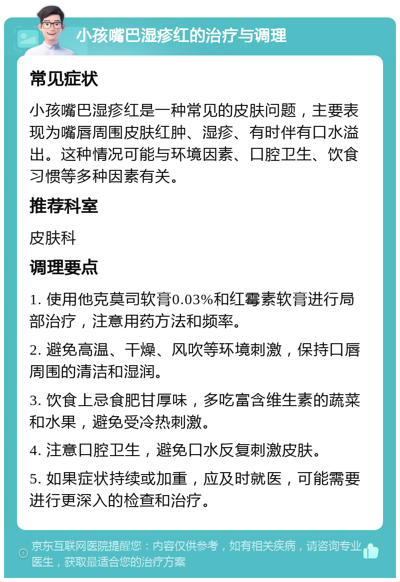 小孩嘴巴湿疹红的治疗与调理 常见症状 小孩嘴巴湿疹红是一种常见的皮肤问题，主要表现为嘴唇周围皮肤红肿、湿疹、有时伴有口水溢出。这种情况可能与环境因素、口腔卫生、饮食习惯等多种因素有关。 推荐科室 皮肤科 调理要点 1. 使用他克莫司软膏0.03%和红霉素软膏进行局部治疗，注意用药方法和频率。 2. 避免高温、干燥、风吹等环境刺激，保持口唇周围的清洁和湿润。 3. 饮食上忌食肥甘厚味，多吃富含维生素的蔬菜和水果，避免受冷热刺激。 4. 注意口腔卫生，避免口水反复刺激皮肤。 5. 如果症状持续或加重，应及时就医，可能需要进行更深入的检查和治疗。