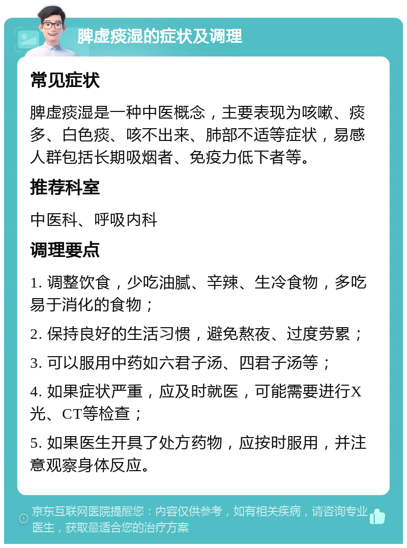 脾虚痰湿的症状及调理 常见症状 脾虚痰湿是一种中医概念，主要表现为咳嗽、痰多、白色痰、咳不出来、肺部不适等症状，易感人群包括长期吸烟者、免疫力低下者等。 推荐科室 中医科、呼吸内科 调理要点 1. 调整饮食，少吃油腻、辛辣、生冷食物，多吃易于消化的食物； 2. 保持良好的生活习惯，避免熬夜、过度劳累； 3. 可以服用中药如六君子汤、四君子汤等； 4. 如果症状严重，应及时就医，可能需要进行X光、CT等检查； 5. 如果医生开具了处方药物，应按时服用，并注意观察身体反应。