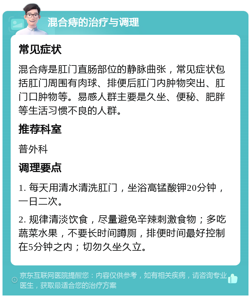 混合痔的治疗与调理 常见症状 混合痔是肛门直肠部位的静脉曲张，常见症状包括肛门周围有肉球、排便后肛门内肿物突出、肛门口肿物等。易感人群主要是久坐、便秘、肥胖等生活习惯不良的人群。 推荐科室 普外科 调理要点 1. 每天用清水清洗肛门，坐浴高锰酸钾20分钟，一日二次。 2. 规律清淡饮食，尽量避免辛辣刺激食物；多吃蔬菜水果，不要长时间蹲厕，排便时间最好控制在5分钟之内；切勿久坐久立。