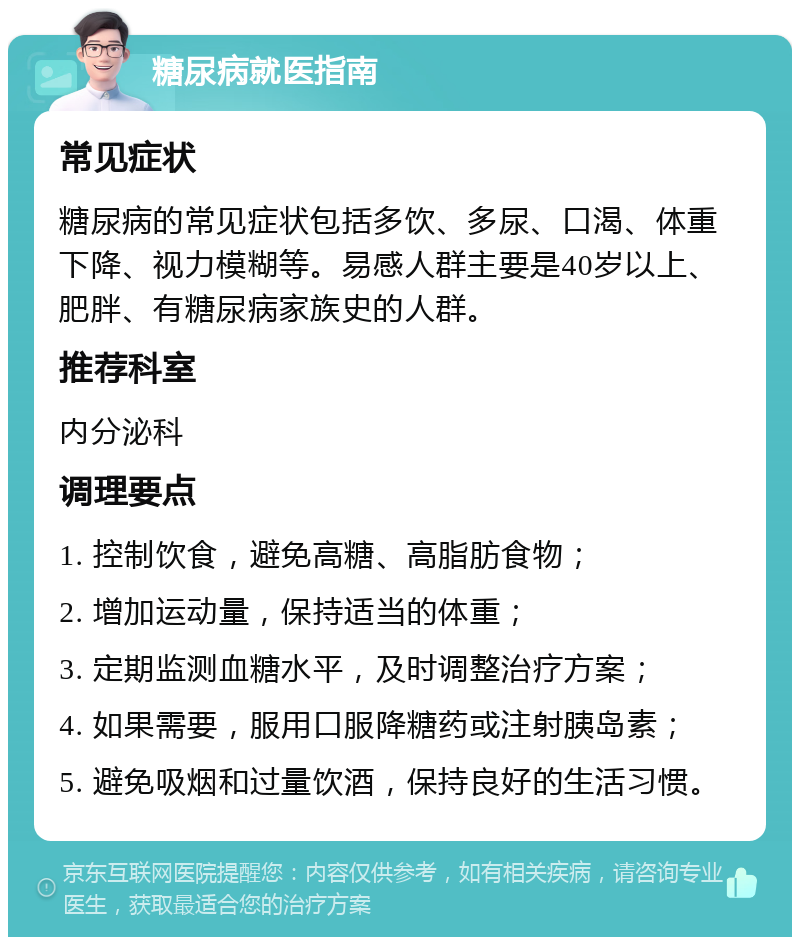 糖尿病就医指南 常见症状 糖尿病的常见症状包括多饮、多尿、口渴、体重下降、视力模糊等。易感人群主要是40岁以上、肥胖、有糖尿病家族史的人群。 推荐科室 内分泌科 调理要点 1. 控制饮食，避免高糖、高脂肪食物； 2. 增加运动量，保持适当的体重； 3. 定期监测血糖水平，及时调整治疗方案； 4. 如果需要，服用口服降糖药或注射胰岛素； 5. 避免吸烟和过量饮酒，保持良好的生活习惯。