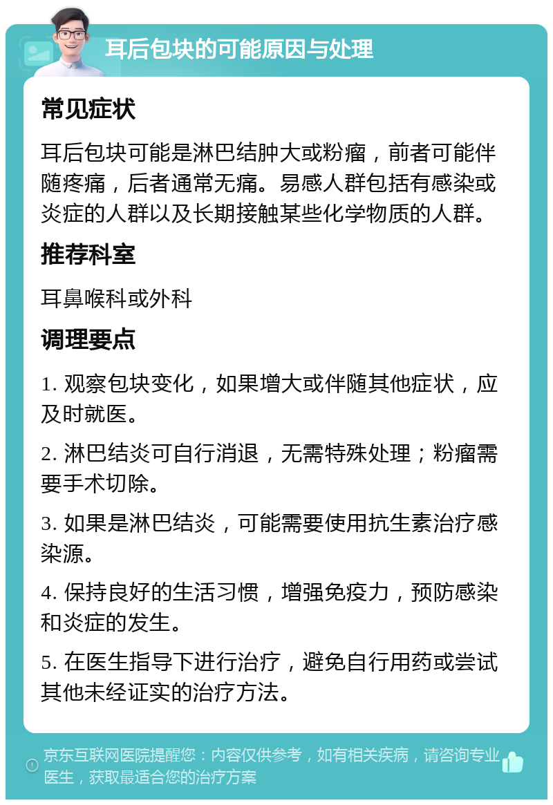 耳后包块的可能原因与处理 常见症状 耳后包块可能是淋巴结肿大或粉瘤，前者可能伴随疼痛，后者通常无痛。易感人群包括有感染或炎症的人群以及长期接触某些化学物质的人群。 推荐科室 耳鼻喉科或外科 调理要点 1. 观察包块变化，如果增大或伴随其他症状，应及时就医。 2. 淋巴结炎可自行消退，无需特殊处理；粉瘤需要手术切除。 3. 如果是淋巴结炎，可能需要使用抗生素治疗感染源。 4. 保持良好的生活习惯，增强免疫力，预防感染和炎症的发生。 5. 在医生指导下进行治疗，避免自行用药或尝试其他未经证实的治疗方法。