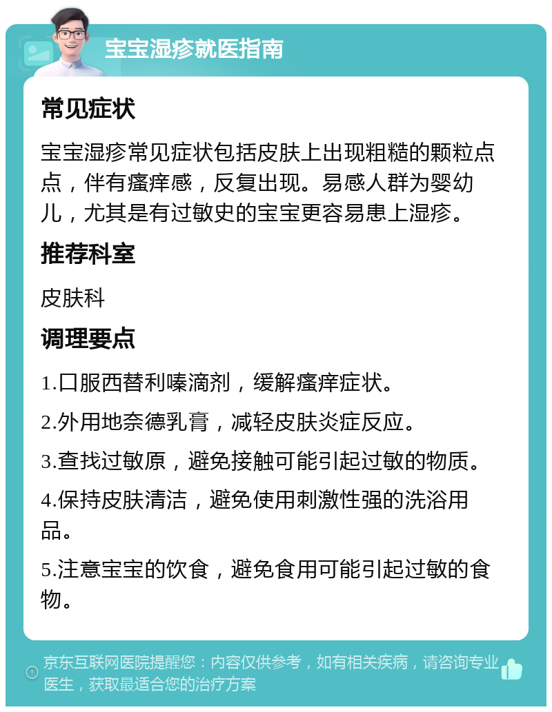 宝宝湿疹就医指南 常见症状 宝宝湿疹常见症状包括皮肤上出现粗糙的颗粒点点，伴有瘙痒感，反复出现。易感人群为婴幼儿，尤其是有过敏史的宝宝更容易患上湿疹。 推荐科室 皮肤科 调理要点 1.口服西替利嗪滴剂，缓解瘙痒症状。 2.外用地奈德乳膏，减轻皮肤炎症反应。 3.查找过敏原，避免接触可能引起过敏的物质。 4.保持皮肤清洁，避免使用刺激性强的洗浴用品。 5.注意宝宝的饮食，避免食用可能引起过敏的食物。