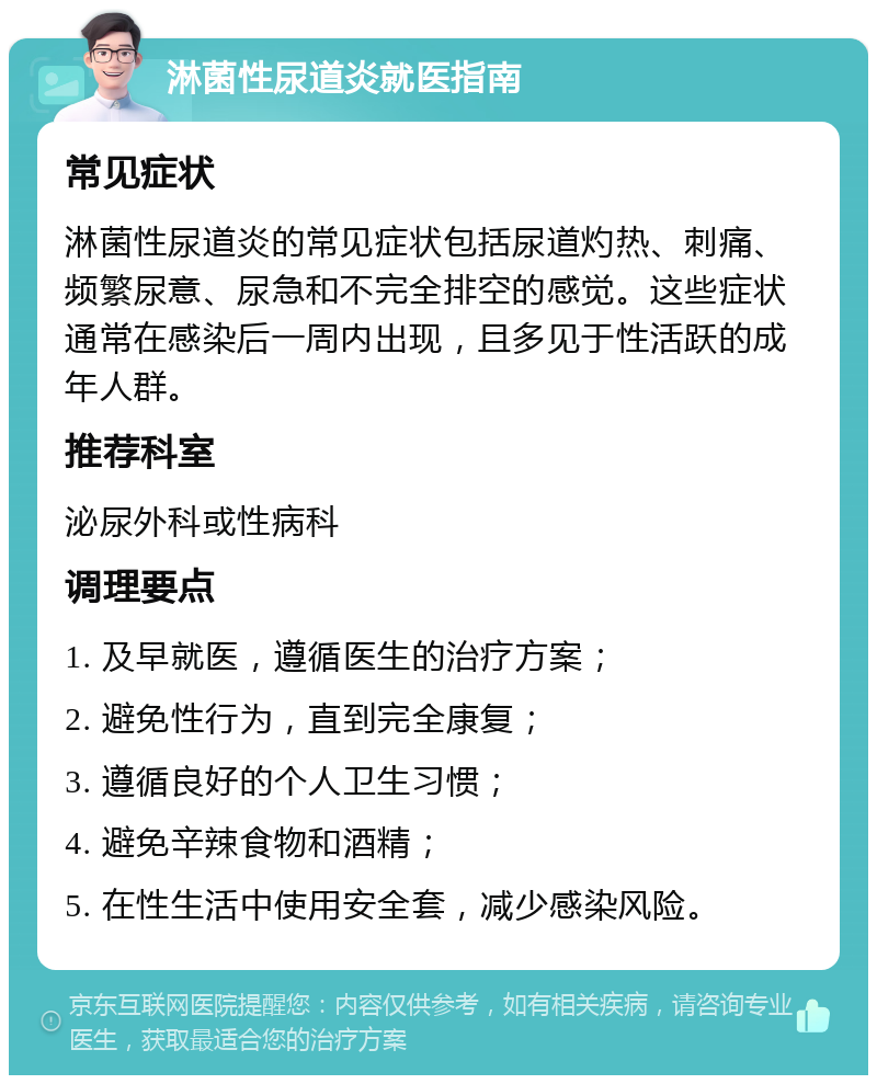 淋菌性尿道炎就医指南 常见症状 淋菌性尿道炎的常见症状包括尿道灼热、刺痛、频繁尿意、尿急和不完全排空的感觉。这些症状通常在感染后一周内出现，且多见于性活跃的成年人群。 推荐科室 泌尿外科或性病科 调理要点 1. 及早就医，遵循医生的治疗方案； 2. 避免性行为，直到完全康复； 3. 遵循良好的个人卫生习惯； 4. 避免辛辣食物和酒精； 5. 在性生活中使用安全套，减少感染风险。