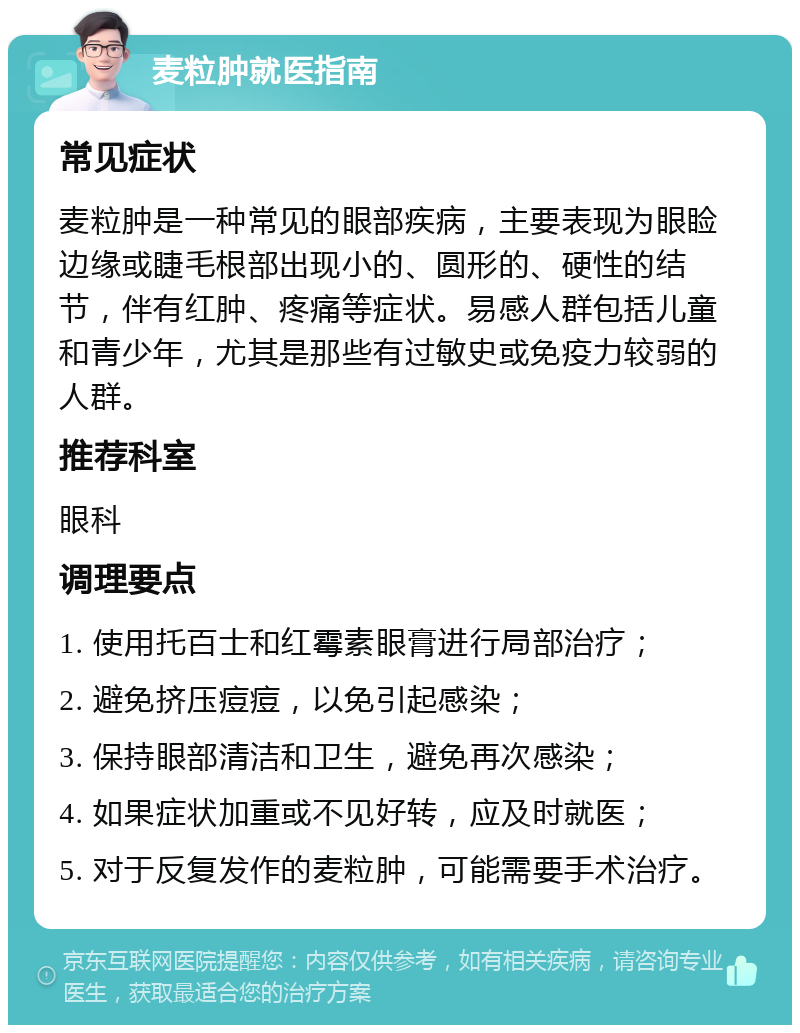 麦粒肿就医指南 常见症状 麦粒肿是一种常见的眼部疾病，主要表现为眼睑边缘或睫毛根部出现小的、圆形的、硬性的结节，伴有红肿、疼痛等症状。易感人群包括儿童和青少年，尤其是那些有过敏史或免疫力较弱的人群。 推荐科室 眼科 调理要点 1. 使用托百士和红霉素眼膏进行局部治疗； 2. 避免挤压痘痘，以免引起感染； 3. 保持眼部清洁和卫生，避免再次感染； 4. 如果症状加重或不见好转，应及时就医； 5. 对于反复发作的麦粒肿，可能需要手术治疗。