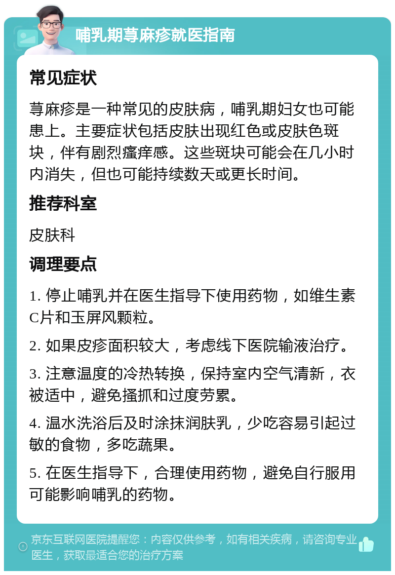 哺乳期荨麻疹就医指南 常见症状 荨麻疹是一种常见的皮肤病，哺乳期妇女也可能患上。主要症状包括皮肤出现红色或皮肤色斑块，伴有剧烈瘙痒感。这些斑块可能会在几小时内消失，但也可能持续数天或更长时间。 推荐科室 皮肤科 调理要点 1. 停止哺乳并在医生指导下使用药物，如维生素C片和玉屏风颗粒。 2. 如果皮疹面积较大，考虑线下医院输液治疗。 3. 注意温度的冷热转换，保持室内空气清新，衣被适中，避免搔抓和过度劳累。 4. 温水洗浴后及时涂抹润肤乳，少吃容易引起过敏的食物，多吃蔬果。 5. 在医生指导下，合理使用药物，避免自行服用可能影响哺乳的药物。