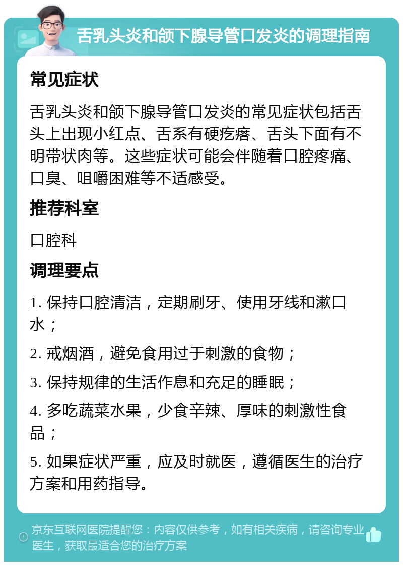 舌乳头炎和颌下腺导管口发炎的调理指南 常见症状 舌乳头炎和颌下腺导管口发炎的常见症状包括舌头上出现小红点、舌系有硬疙瘩、舌头下面有不明带状肉等。这些症状可能会伴随着口腔疼痛、口臭、咀嚼困难等不适感受。 推荐科室 口腔科 调理要点 1. 保持口腔清洁，定期刷牙、使用牙线和漱口水； 2. 戒烟酒，避免食用过于刺激的食物； 3. 保持规律的生活作息和充足的睡眠； 4. 多吃蔬菜水果，少食辛辣、厚味的刺激性食品； 5. 如果症状严重，应及时就医，遵循医生的治疗方案和用药指导。