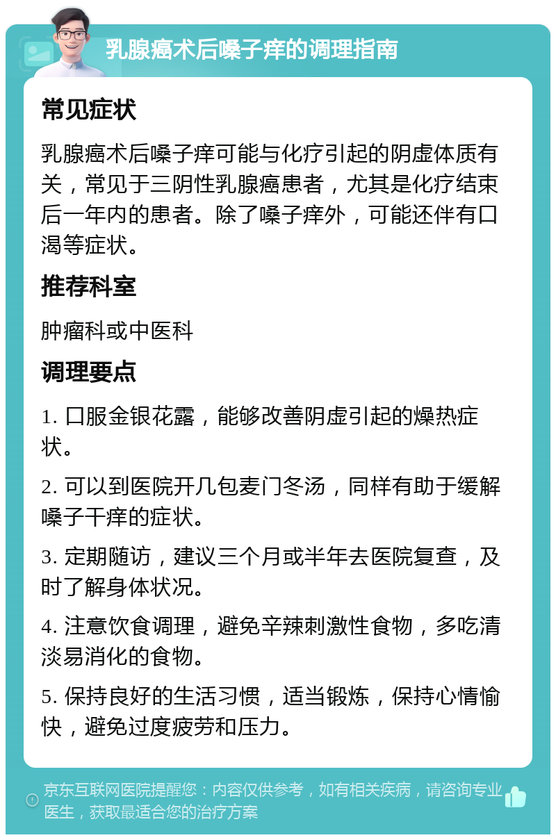 乳腺癌术后嗓子痒的调理指南 常见症状 乳腺癌术后嗓子痒可能与化疗引起的阴虚体质有关，常见于三阴性乳腺癌患者，尤其是化疗结束后一年内的患者。除了嗓子痒外，可能还伴有口渴等症状。 推荐科室 肿瘤科或中医科 调理要点 1. 口服金银花露，能够改善阴虚引起的燥热症状。 2. 可以到医院开几包麦门冬汤，同样有助于缓解嗓子干痒的症状。 3. 定期随访，建议三个月或半年去医院复查，及时了解身体状况。 4. 注意饮食调理，避免辛辣刺激性食物，多吃清淡易消化的食物。 5. 保持良好的生活习惯，适当锻炼，保持心情愉快，避免过度疲劳和压力。