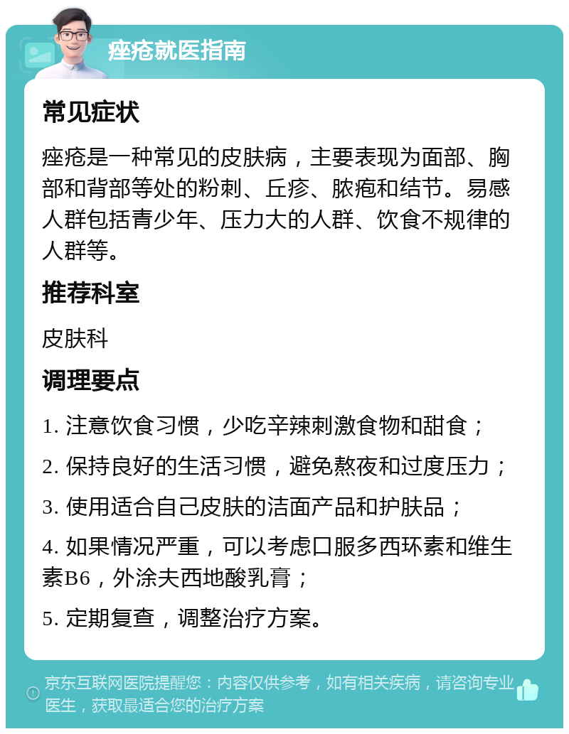 痤疮就医指南 常见症状 痤疮是一种常见的皮肤病，主要表现为面部、胸部和背部等处的粉刺、丘疹、脓疱和结节。易感人群包括青少年、压力大的人群、饮食不规律的人群等。 推荐科室 皮肤科 调理要点 1. 注意饮食习惯，少吃辛辣刺激食物和甜食； 2. 保持良好的生活习惯，避免熬夜和过度压力； 3. 使用适合自己皮肤的洁面产品和护肤品； 4. 如果情况严重，可以考虑口服多西环素和维生素B6，外涂夫西地酸乳膏； 5. 定期复查，调整治疗方案。