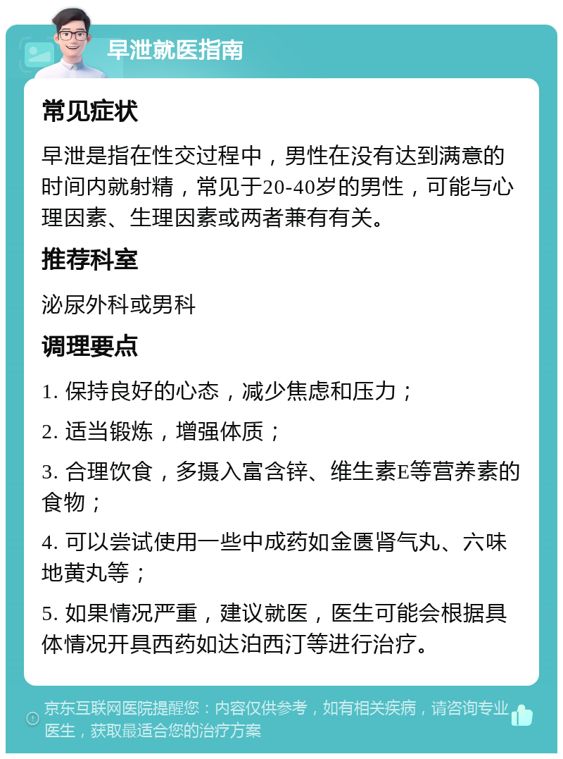 早泄就医指南 常见症状 早泄是指在性交过程中，男性在没有达到满意的时间内就射精，常见于20-40岁的男性，可能与心理因素、生理因素或两者兼有有关。 推荐科室 泌尿外科或男科 调理要点 1. 保持良好的心态，减少焦虑和压力； 2. 适当锻炼，增强体质； 3. 合理饮食，多摄入富含锌、维生素E等营养素的食物； 4. 可以尝试使用一些中成药如金匮肾气丸、六味地黄丸等； 5. 如果情况严重，建议就医，医生可能会根据具体情况开具西药如达泊西汀等进行治疗。