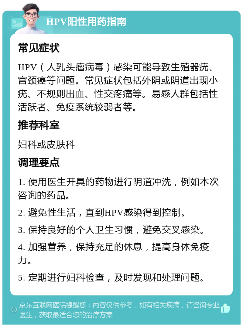 HPV阳性用药指南 常见症状 HPV（人乳头瘤病毒）感染可能导致生殖器疣、宫颈癌等问题。常见症状包括外阴或阴道出现小疣、不规则出血、性交疼痛等。易感人群包括性活跃者、免疫系统较弱者等。 推荐科室 妇科或皮肤科 调理要点 1. 使用医生开具的药物进行阴道冲洗，例如本次咨询的药品。 2. 避免性生活，直到HPV感染得到控制。 3. 保持良好的个人卫生习惯，避免交叉感染。 4. 加强营养，保持充足的休息，提高身体免疫力。 5. 定期进行妇科检查，及时发现和处理问题。