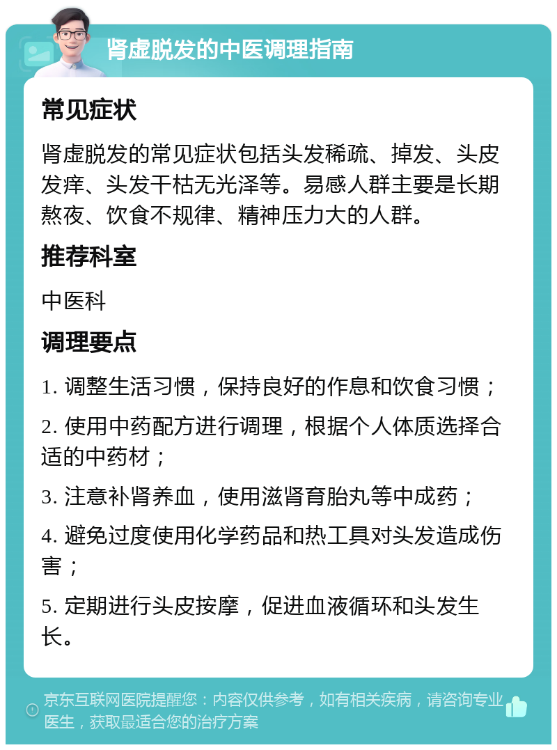 肾虚脱发的中医调理指南 常见症状 肾虚脱发的常见症状包括头发稀疏、掉发、头皮发痒、头发干枯无光泽等。易感人群主要是长期熬夜、饮食不规律、精神压力大的人群。 推荐科室 中医科 调理要点 1. 调整生活习惯，保持良好的作息和饮食习惯； 2. 使用中药配方进行调理，根据个人体质选择合适的中药材； 3. 注意补肾养血，使用滋肾育胎丸等中成药； 4. 避免过度使用化学药品和热工具对头发造成伤害； 5. 定期进行头皮按摩，促进血液循环和头发生长。