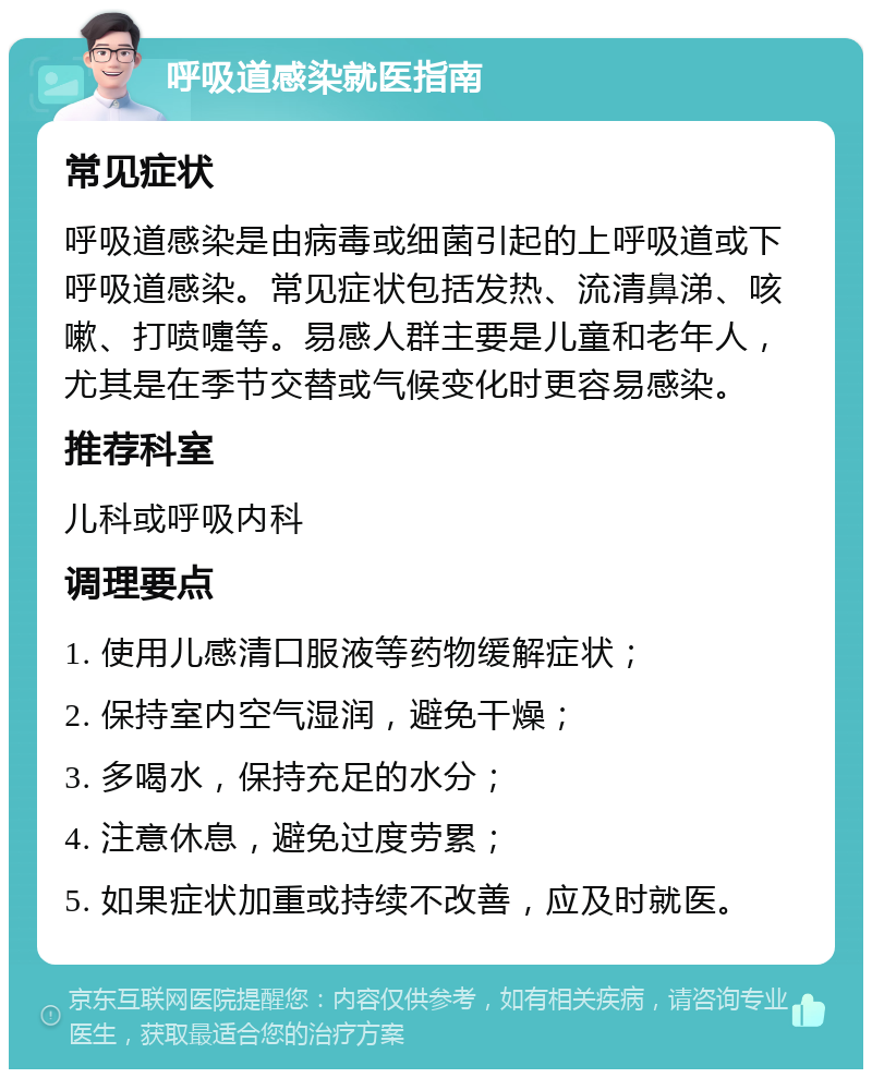 呼吸道感染就医指南 常见症状 呼吸道感染是由病毒或细菌引起的上呼吸道或下呼吸道感染。常见症状包括发热、流清鼻涕、咳嗽、打喷嚏等。易感人群主要是儿童和老年人，尤其是在季节交替或气候变化时更容易感染。 推荐科室 儿科或呼吸内科 调理要点 1. 使用儿感清口服液等药物缓解症状； 2. 保持室内空气湿润，避免干燥； 3. 多喝水，保持充足的水分； 4. 注意休息，避免过度劳累； 5. 如果症状加重或持续不改善，应及时就医。