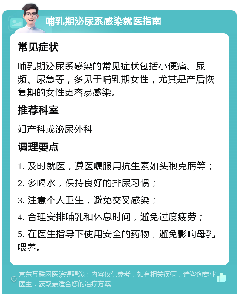 哺乳期泌尿系感染就医指南 常见症状 哺乳期泌尿系感染的常见症状包括小便痛、尿频、尿急等，多见于哺乳期女性，尤其是产后恢复期的女性更容易感染。 推荐科室 妇产科或泌尿外科 调理要点 1. 及时就医，遵医嘱服用抗生素如头孢克肟等； 2. 多喝水，保持良好的排尿习惯； 3. 注意个人卫生，避免交叉感染； 4. 合理安排哺乳和休息时间，避免过度疲劳； 5. 在医生指导下使用安全的药物，避免影响母乳喂养。