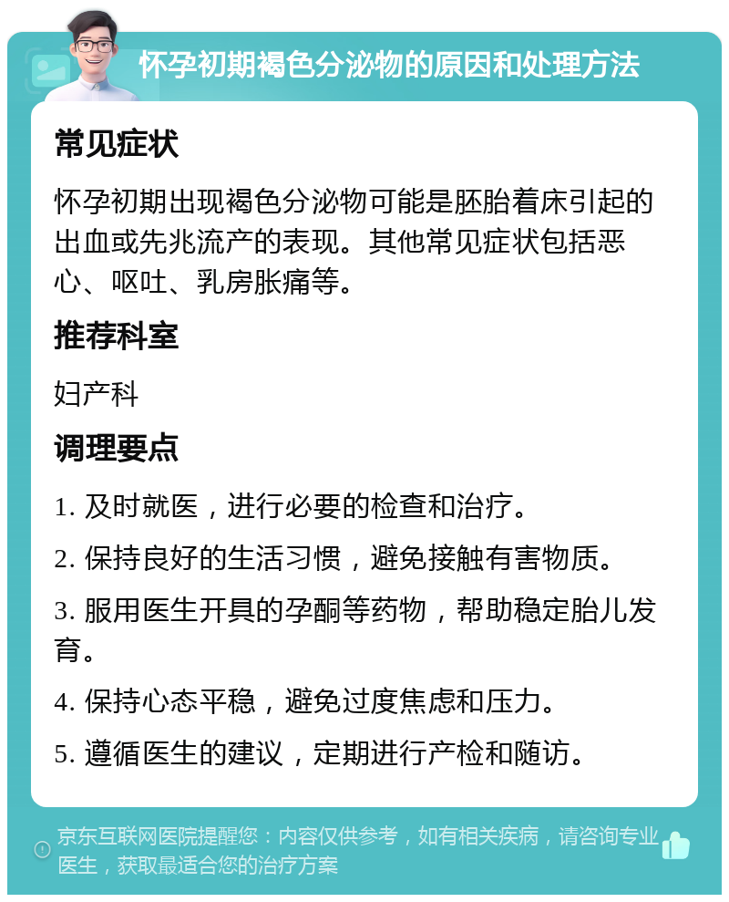 怀孕初期褐色分泌物的原因和处理方法 常见症状 怀孕初期出现褐色分泌物可能是胚胎着床引起的出血或先兆流产的表现。其他常见症状包括恶心、呕吐、乳房胀痛等。 推荐科室 妇产科 调理要点 1. 及时就医，进行必要的检查和治疗。 2. 保持良好的生活习惯，避免接触有害物质。 3. 服用医生开具的孕酮等药物，帮助稳定胎儿发育。 4. 保持心态平稳，避免过度焦虑和压力。 5. 遵循医生的建议，定期进行产检和随访。