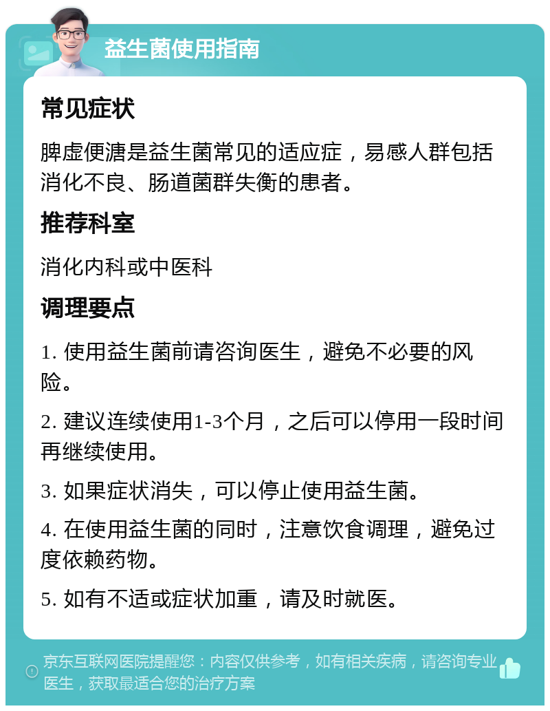 益生菌使用指南 常见症状 脾虚便溏是益生菌常见的适应症，易感人群包括消化不良、肠道菌群失衡的患者。 推荐科室 消化内科或中医科 调理要点 1. 使用益生菌前请咨询医生，避免不必要的风险。 2. 建议连续使用1-3个月，之后可以停用一段时间再继续使用。 3. 如果症状消失，可以停止使用益生菌。 4. 在使用益生菌的同时，注意饮食调理，避免过度依赖药物。 5. 如有不适或症状加重，请及时就医。