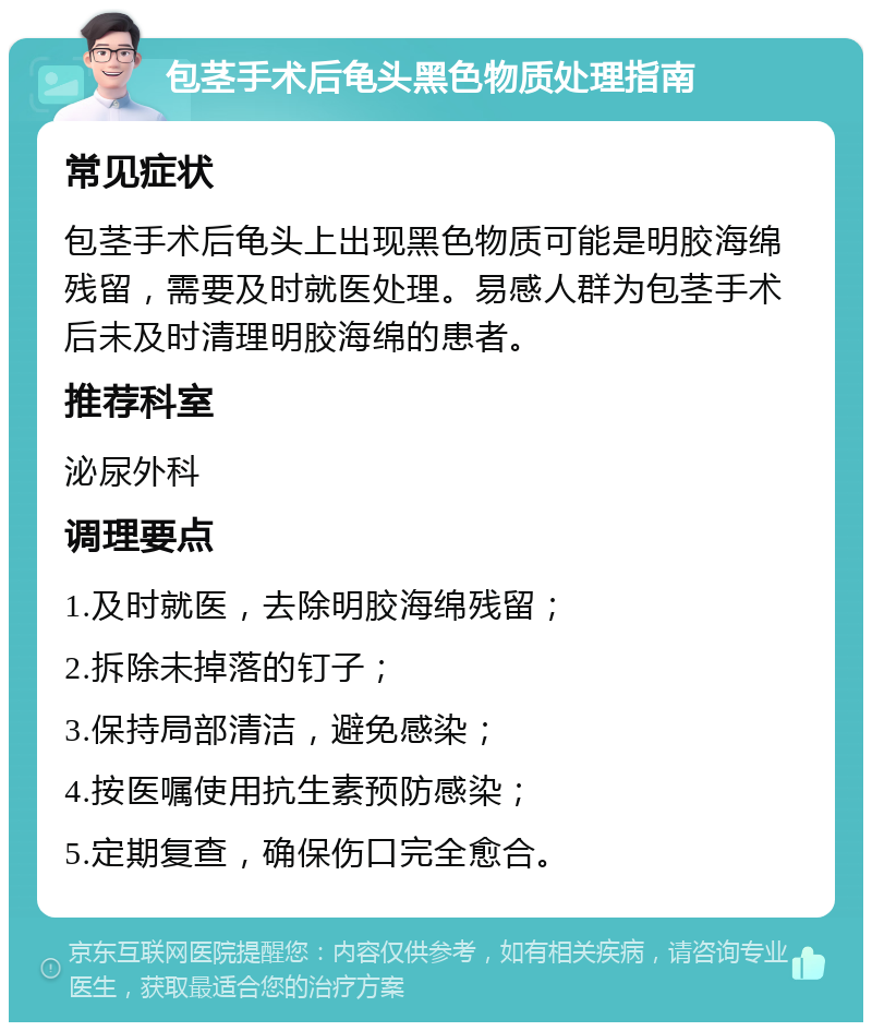 包茎手术后龟头黑色物质处理指南 常见症状 包茎手术后龟头上出现黑色物质可能是明胶海绵残留，需要及时就医处理。易感人群为包茎手术后未及时清理明胶海绵的患者。 推荐科室 泌尿外科 调理要点 1.及时就医，去除明胶海绵残留； 2.拆除未掉落的钉子； 3.保持局部清洁，避免感染； 4.按医嘱使用抗生素预防感染； 5.定期复查，确保伤口完全愈合。