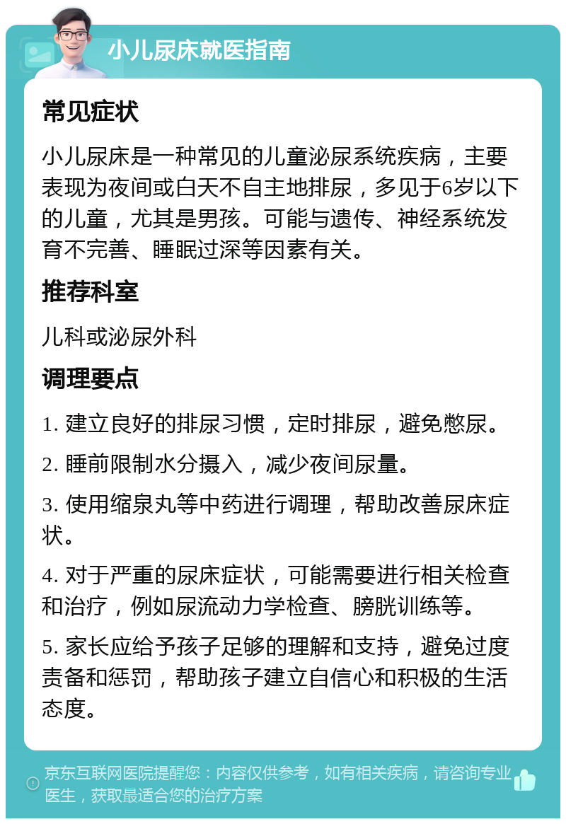 小儿尿床就医指南 常见症状 小儿尿床是一种常见的儿童泌尿系统疾病，主要表现为夜间或白天不自主地排尿，多见于6岁以下的儿童，尤其是男孩。可能与遗传、神经系统发育不完善、睡眠过深等因素有关。 推荐科室 儿科或泌尿外科 调理要点 1. 建立良好的排尿习惯，定时排尿，避免憋尿。 2. 睡前限制水分摄入，减少夜间尿量。 3. 使用缩泉丸等中药进行调理，帮助改善尿床症状。 4. 对于严重的尿床症状，可能需要进行相关检查和治疗，例如尿流动力学检查、膀胱训练等。 5. 家长应给予孩子足够的理解和支持，避免过度责备和惩罚，帮助孩子建立自信心和积极的生活态度。