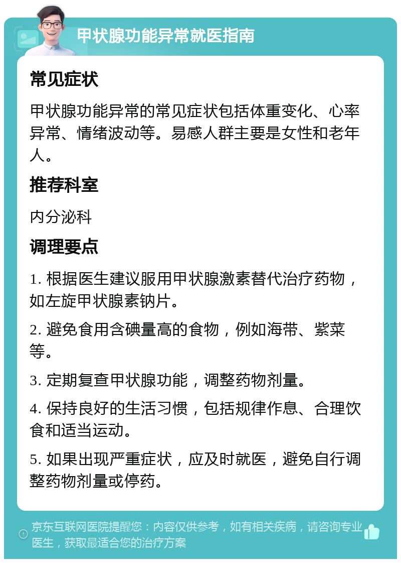 甲状腺功能异常就医指南 常见症状 甲状腺功能异常的常见症状包括体重变化、心率异常、情绪波动等。易感人群主要是女性和老年人。 推荐科室 内分泌科 调理要点 1. 根据医生建议服用甲状腺激素替代治疗药物，如左旋甲状腺素钠片。 2. 避免食用含碘量高的食物，例如海带、紫菜等。 3. 定期复查甲状腺功能，调整药物剂量。 4. 保持良好的生活习惯，包括规律作息、合理饮食和适当运动。 5. 如果出现严重症状，应及时就医，避免自行调整药物剂量或停药。