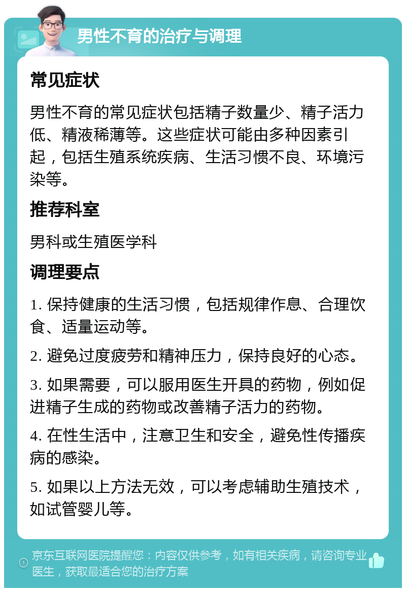 男性不育的治疗与调理 常见症状 男性不育的常见症状包括精子数量少、精子活力低、精液稀薄等。这些症状可能由多种因素引起，包括生殖系统疾病、生活习惯不良、环境污染等。 推荐科室 男科或生殖医学科 调理要点 1. 保持健康的生活习惯，包括规律作息、合理饮食、适量运动等。 2. 避免过度疲劳和精神压力，保持良好的心态。 3. 如果需要，可以服用医生开具的药物，例如促进精子生成的药物或改善精子活力的药物。 4. 在性生活中，注意卫生和安全，避免性传播疾病的感染。 5. 如果以上方法无效，可以考虑辅助生殖技术，如试管婴儿等。